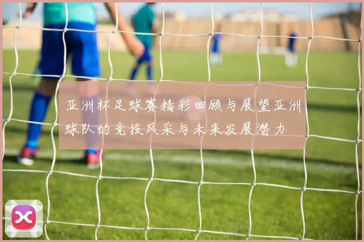 亚洲杯足球赛精彩回顾与展望亚洲球队的竞技风采与未来发展潜力