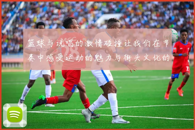 篮球与说唱的激情碰撞让我们在节奏中感受运动的魅力与街头文化的热血